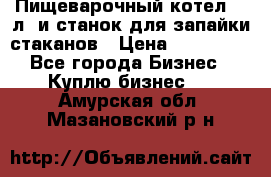 Пищеварочный котел 25 л. и станок для запайки стаканов › Цена ­ 250 000 - Все города Бизнес » Куплю бизнес   . Амурская обл.,Мазановский р-н